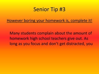 Senior Tip #3
However boring your homework is, complete it!
Many students complain about the amount of
homework high school teachers give out. As
long as you focus and don’t get distracted, you
 