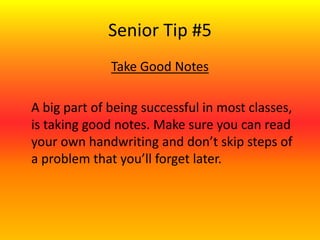 Senior Tip #5
Take Good Notes
A big part of being successful in most classes,
is taking good notes. Make sure you can read
your own handwriting and don’t skip steps of
a problem that you’ll forget later.
 