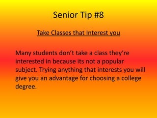 Senior Tip #8
Take Classes that Interest you
Many students don’t take a class they’re
interested in because its not a popular
subject. Trying anything that interests you will
give you an advantage for choosing a college
degree.
 
