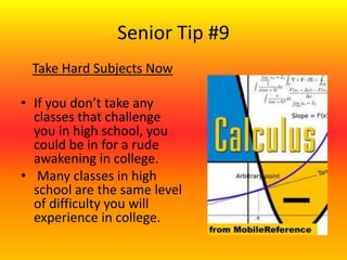 Senior Tip #9
Take Hard Subjects Now
• If you don’t take any
classes that challenge
you in high school, you
could be in for a rude
awakening in college.
• Many classes in high
school are the same level
of difficulty you will
experience in college.
 