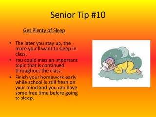 Senior Tip #10
Get Plenty of Sleep
• The later you stay up, the
more you’ll want to sleep in
class.
• You could miss an important
topic that is continued
throughout the class.
• Finish your homework early
while school is still fresh on
your mind and you can have
some free time before going
to sleep.
 