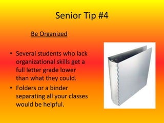 Senior Tip #4
Be Organized
• Several students who lack
organizational skills get a
full letter grade lower
than what they could.
• Folders or a binder
separating all your classes
would be helpful.
 