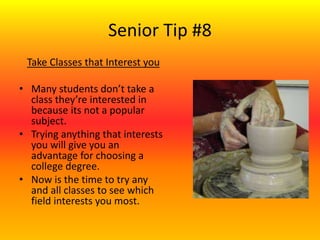 Senior Tip #8
Take Classes that Interest you
• Many students don’t take a
class they’re interested in
because its not a popular
subject.
• Trying anything that interests
you will give you an
advantage for choosing a
college degree.
• Now is the time to try any
and all classes to see which
field interests you most.
 
