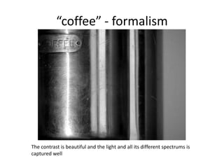 “coffee” - formalism

The contrast is beautiful and the light and all its different spectrums is
captured well

 