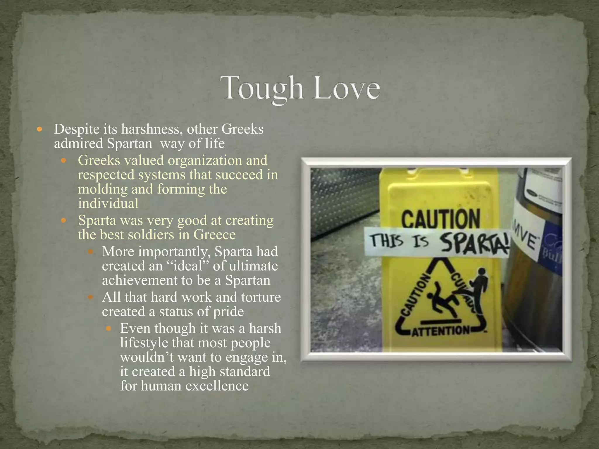 Tough LoveDespite its harshness, other Greeks admired Spartan  way of lifeGreeks valued organization and respected systems that succeed in molding and forming the individualSparta was very good at creating the best soldiers in GreeceMore importantly, Sparta had created an “ideal” of ultimate achievement to be a SpartanAll that hard work and torture created a status of prideEven though it was a harsh lifestyle that most people wouldn’t want to engage in, it created a high standard for human excellence