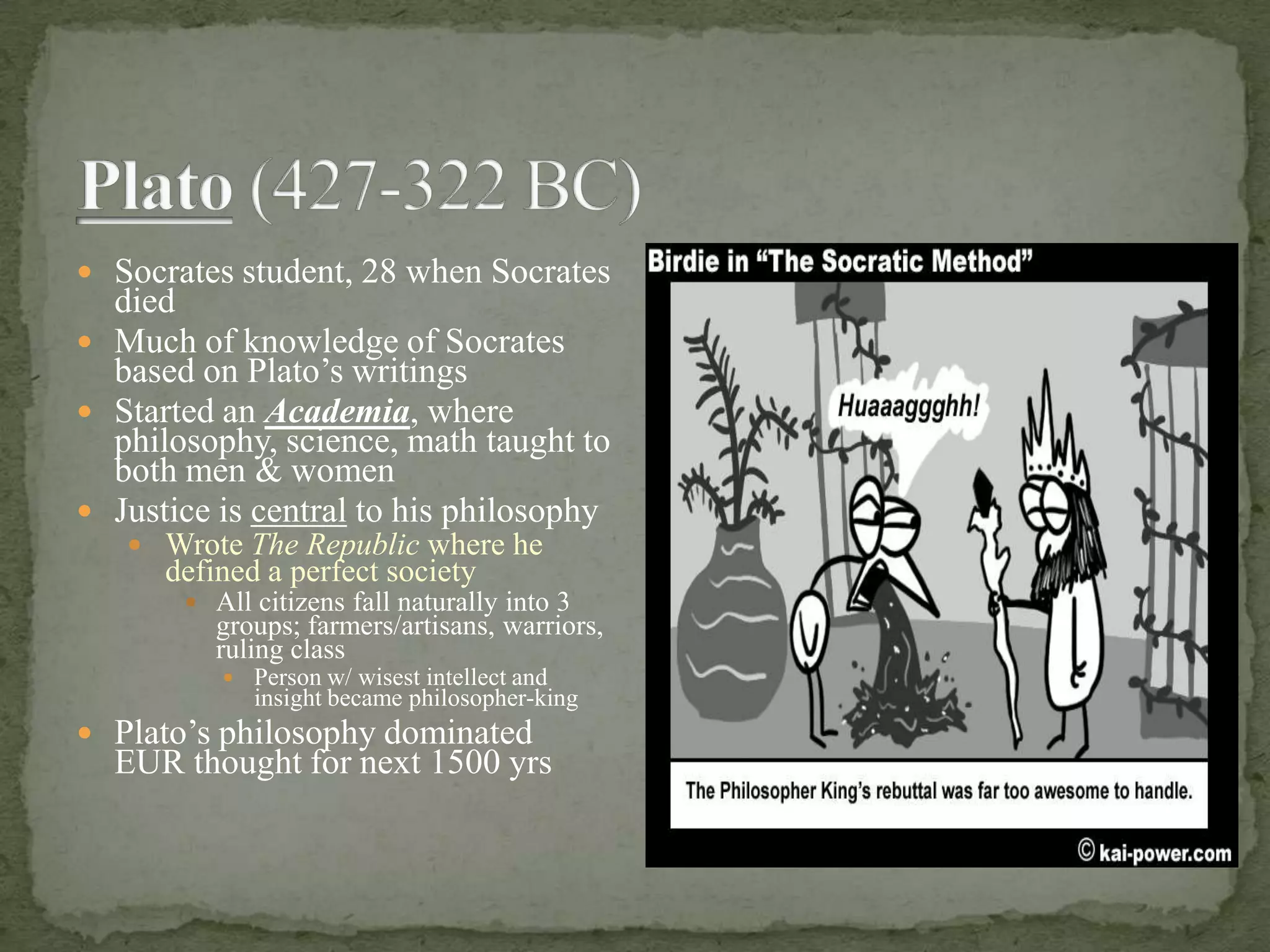 Plato (427-322 BC)Socrates student, 28 when Socrates diedMuch of knowledge of Socrates based on Plato’s writingsStarted an Academia, where philosophy, science, math taught to both men & womenJustice is central to his philosophyWrote The Republic where he defined a perfect societyAll citizens fall naturally into 3 groups; farmers/artisans, warriors, ruling classPerson w/ wisest intellect and insight became philosopher-kingPlato’s philosophy dominated EUR thought for next 1500 yrs