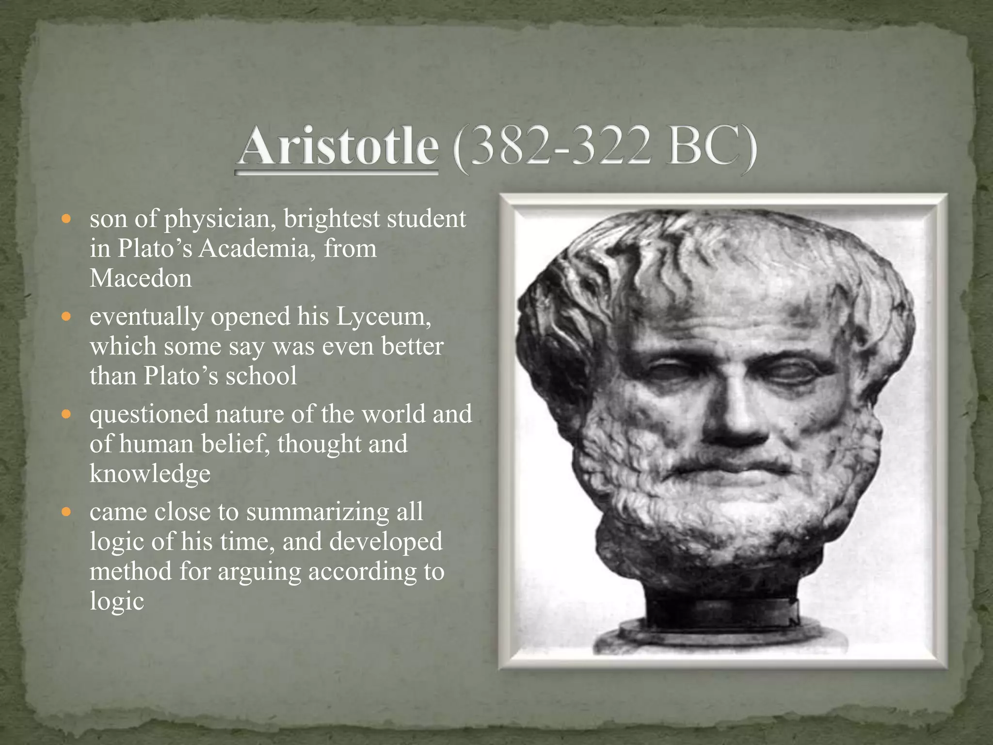 Aristotle (382-322 BC)son of physician, brightest student in Plato’s Academia, from Macedon eventually opened his Lyceum, which some say was even better than Plato’s schoolquestioned nature of the world and of human belief, thought and knowledgecame close to summarizing all logic of his time, and developed method for arguing according to logic
