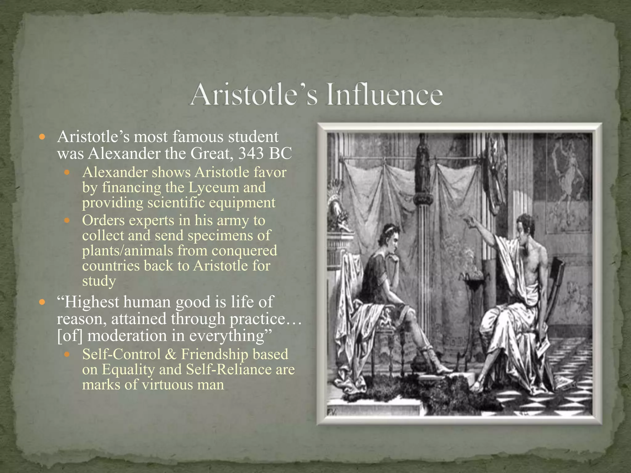 Aristotle’s InfluenceAristotle’s most famous student was Alexander the Great, 343 BCAlexander shows Aristotle favor by financing the Lyceum and providing scientific equipmentOrders experts in his army to collect and send specimens of plants/animals from conquered countries back to Aristotle for study“Highest human good is life of reason, attained through practice… [of] moderation in everything”Self-Control & Friendship based on Equality and Self-Reliance are marks of virtuous man