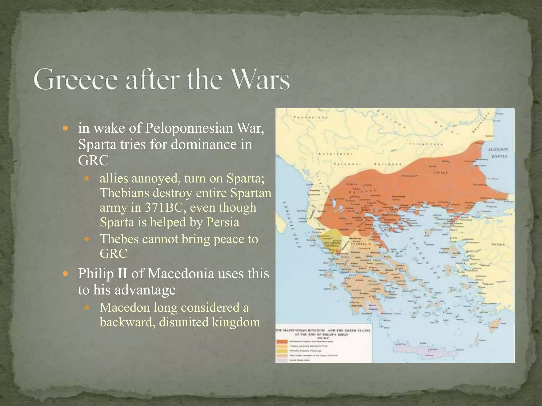 Greece after the Warsin wake of Peloponnesian War, Sparta tries for dominance in GRCallies annoyed, turn on Sparta; Thebians destroy entire Spartan army in 371BC, even though Sparta is helped by PersiaThebes cannot bring peace to GRCPhilip II of Macedonia uses this to his advantageMacedon long considered a backward, disunited kingdom