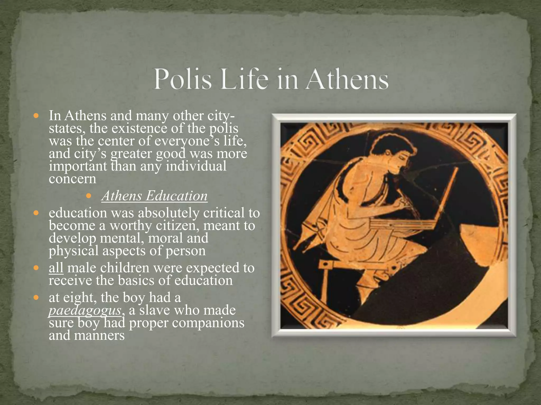 Polis Life in AthensIn Athens and many other city-states, the existence of the polis was the center of everyone’s life, and city’s greater good was more important than any individual concernAthens Educationeducation was absolutely critical to become a worthy citizen, meant to develop mental, moral and physical aspects of personall male children were expected to receive the basics of educationat eight, the boy had a paedagogus, a slave who made sure boy had proper companions and manners