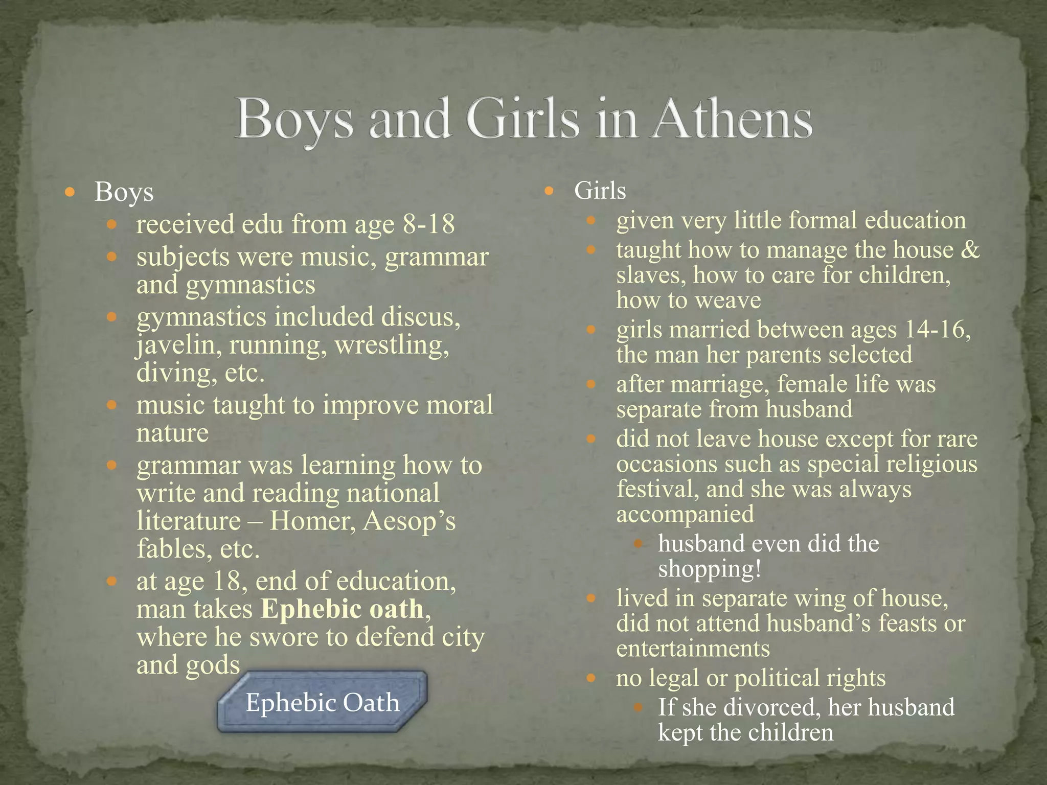 Boys and Girls in AthensBoysreceived edu from age 8-18subjects were music, grammar and gymnasticsgymnastics included discus, javelin, running, wrestling, diving, etc.music taught to improve moral naturegrammar was learning how to write and reading national literature – Homer, Aesop’s fables, etc. at age 18, end of education, man takes Ephebic oath, where he swore to defend city and godsGirlsgiven very little formal educationtaught how to manage the house & slaves, how to care for children, how to weavegirls married between ages 14-16, the man her parents selectedafter marriage, female life was separate from husbanddid not leave house except for rare occasions such as special religious festival, and she was always accompaniedhusband even did the shopping!lived in separate wing of house, did not attend husband’s feasts or entertainmentsno legal or political rightsIf she divorced, her husband kept the childrenEphebic Oath