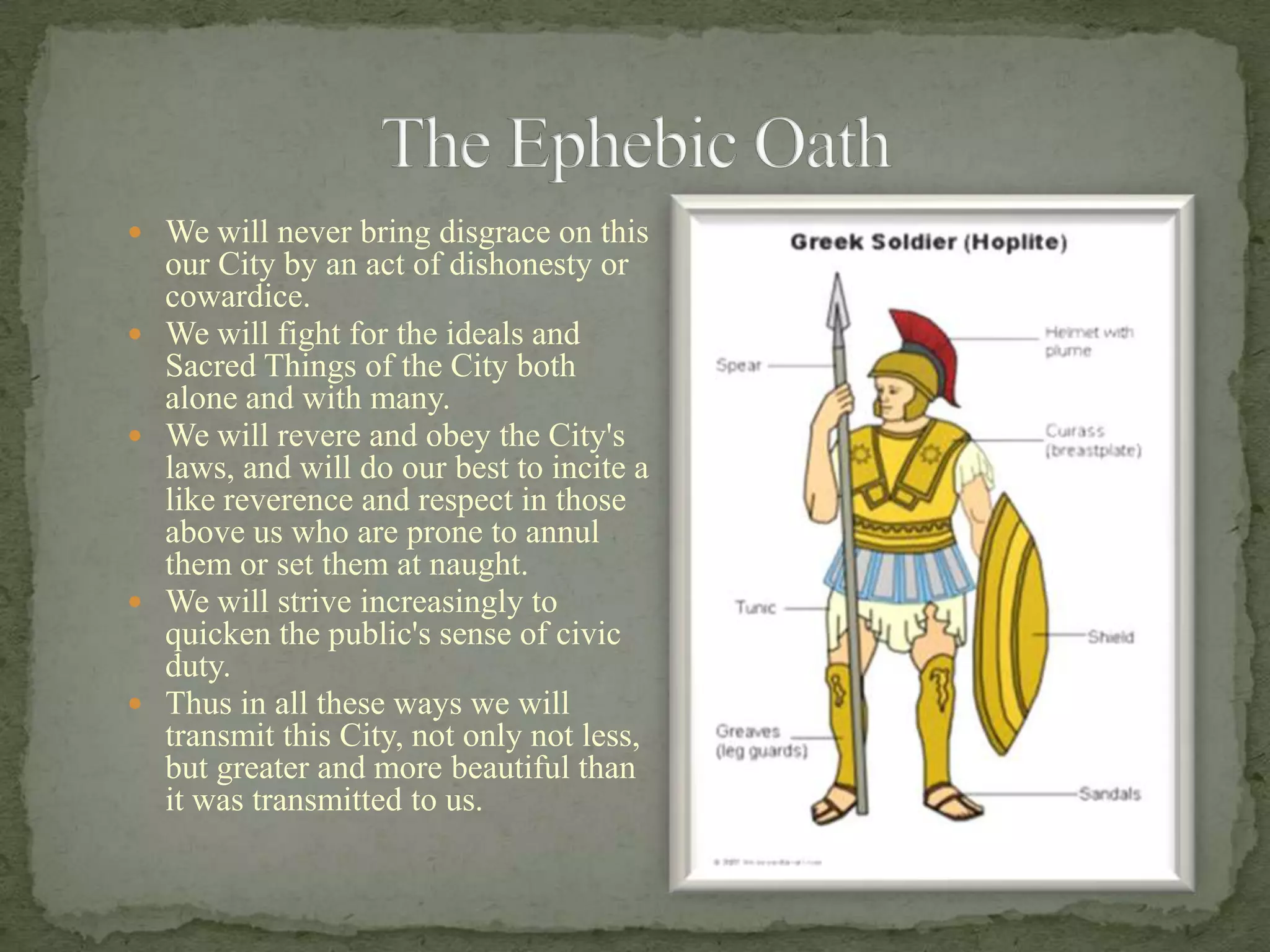 We will never bring disgrace on this our City by an act of dishonesty or cowardice.We will fight for the ideals and Sacred Things of the City both alone and with many.We will revere and obey the City's laws, and will do our best to incite a like reverence and respect in those above us who are prone to annul them or set them at naught.We will strive increasingly to quicken the public's sense of civic duty.Thus in all these ways we will transmit this City, not only not less, but greater and more beautiful than it was transmitted to us.The Ephebic Oath