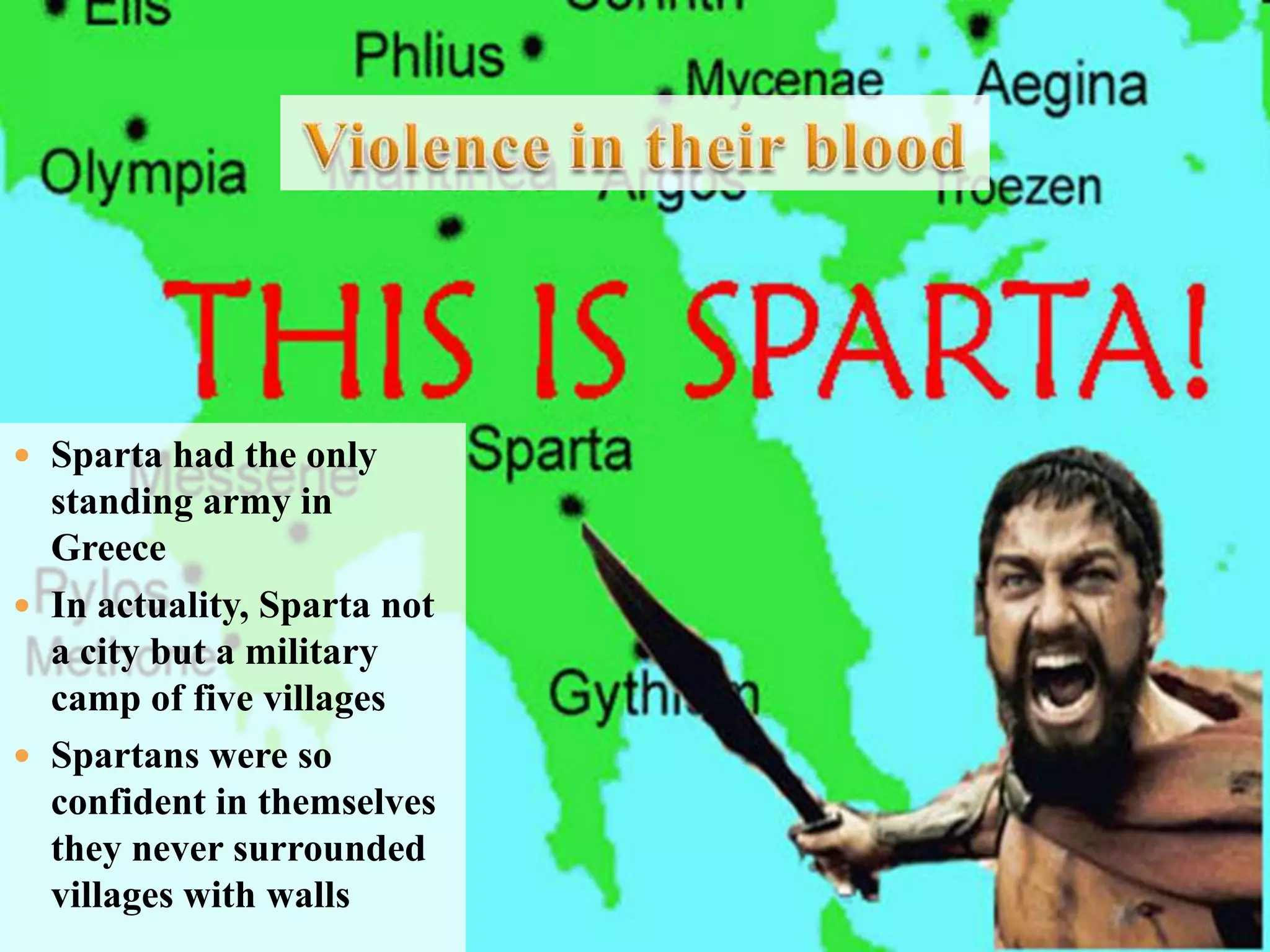 Violence in their bloodSparta had the only standing army in GreeceIn actuality, Sparta not a city but a military camp of five villagesSpartans were so confident in themselves they never surrounded villages with walls