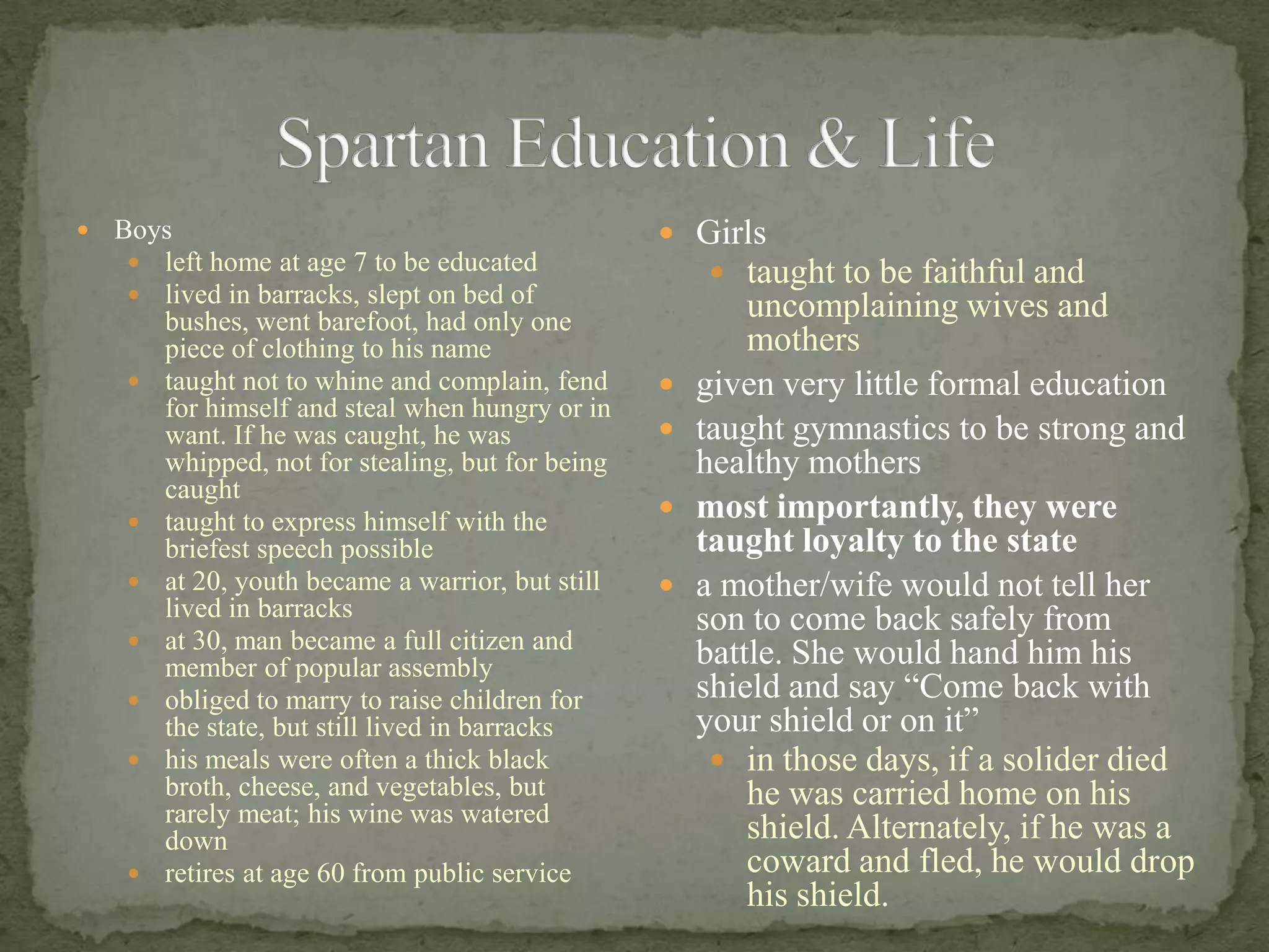 Spartan Education & LifeBoysleft home at age 7 to be educatedlived in barracks, slept on bed of bushes, went barefoot, had only one piece of clothing to his nametaught not to whine and complain, fend for himself and steal when hungry or in want. If he was caught, he was whipped, not for stealing, but for being caughttaught to express himself with the briefest speech possibleat 20, youth became a warrior, but still lived in barracksat 30, man became a full citizen and member of popular assemblyobliged to marry to raise children for the state, but still lived in barrackshis meals were often a thick black broth, cheese, and vegetables, but rarely meat; his wine was watered downretires at age 60 from public service Girlstaught to be faithful and uncomplaining wives and mothersgiven very little formal educationtaught gymnastics to be strong and healthy mothersmost importantly, they were taught loyalty to the statea mother/wife would not tell her son to come back safely from battle. She would hand him his shield and say “Come back with your shield or on it”in those days, if a solider died he was carried home on his shield. Alternately, if he was a coward and fled, he would drop his shield. 