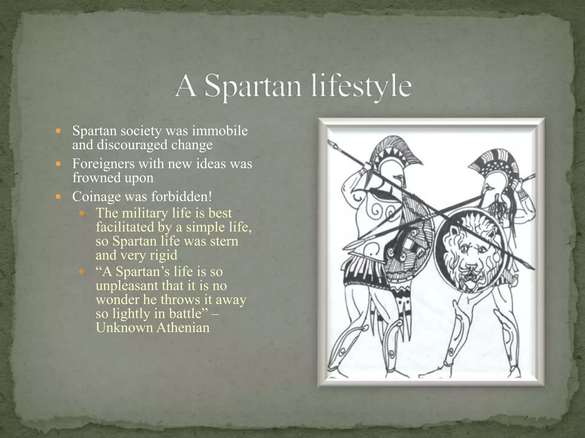 A Spartan lifestyleSpartan society was immobile and discouraged changeForeigners with new ideas was frowned uponCoinage was forbidden!The military life is best facilitated by a simple life, so Spartan life was stern and very rigid“A Spartan’s life is so unpleasant that it is no wonder he throws it away so lightly in battle” – Unknown Athenian