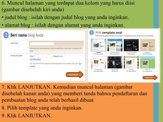 Untukmembuat blog sobatharusmemilikialamat email. Untukitubagi yang belummempunyaialamat email silahkanmembuat email dandisarankanuntukmemakai email milikgoogleyaitudiwww.gmail.com, karena blogger sendiriprodukmilikgoogleselainituuntukmempermudahpengelolaanproduk-produkgooglelainnya. Namun blogger tidakmembatasi e-mail darisitusselain Google, misalnya Yahoo, e-mail perusahaan, atau yang lainnya.Banyaksekalisitus yang menyediakanlayananpembuatan blog gratis, tapidisiniakanmenggunakanlayananmilik blogger, karenamemilikibanyakkelebihandiantaranyasangatmudahpengoprasiannya, mendukungjavascript, menggunakanbahasaHTML, mendukungbanyak template, bisadigantike domain berbayar, SEO friendly danNavigasi blog yang sangatmudahdipahami.
