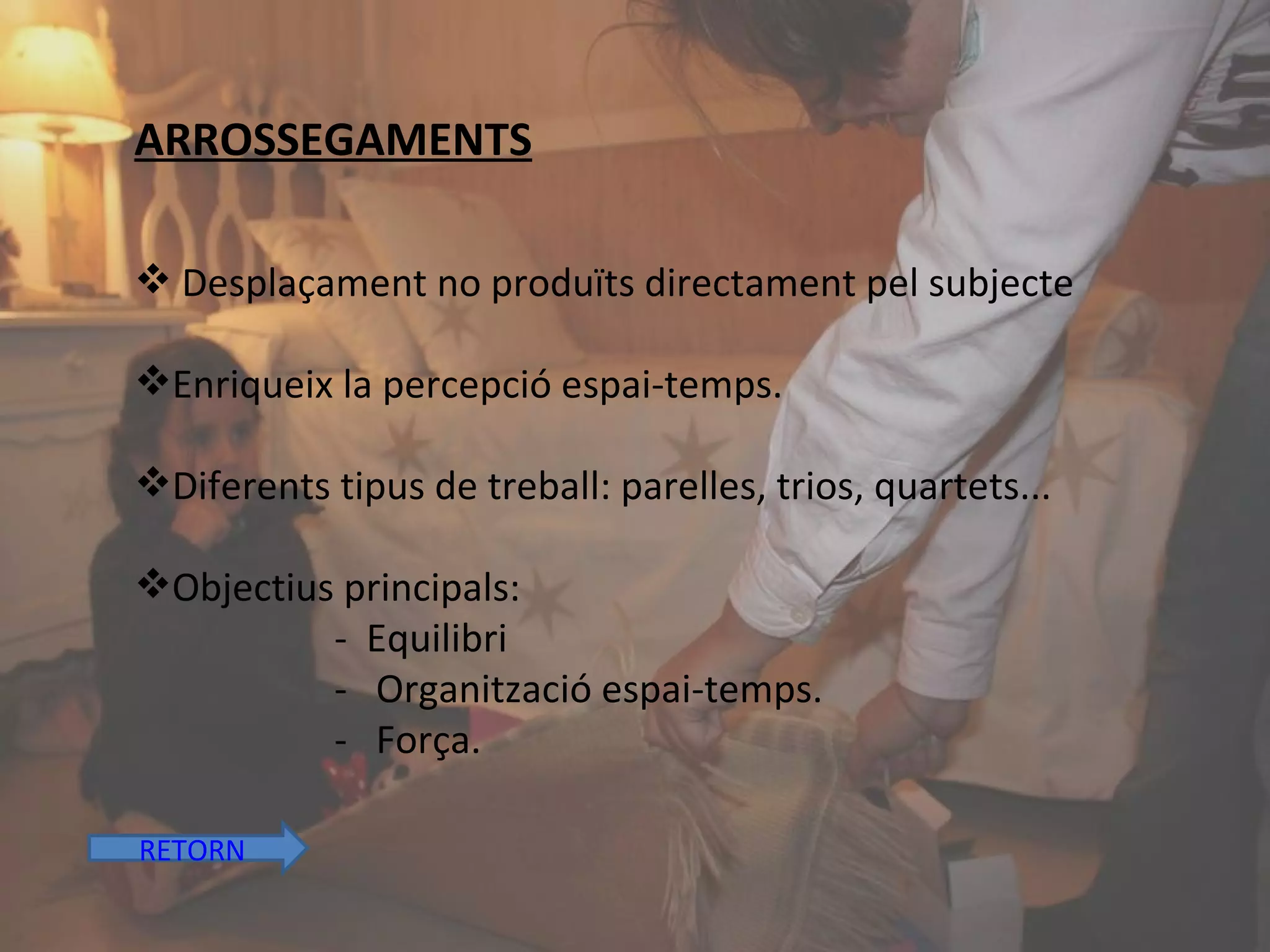 ARROSSEGAMENTS Desplaçament no produïts directament pel subjecte Enriqueix la percepció espai-temps. Diferents tipus de treball: parelles, trios, quartets... Objectius principals: -  Equilibri -  Organització espai-temps. -  Força. RETORN 