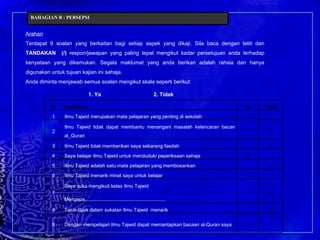 Arahan Terdapat 9 soalan yang berkaitan bagi setiap aspek yang dikaji. Sila baca dengan teliti dan  TANDAKAN  (/)  respon/jawapan yang paling tepat mengikut kadar persetujuan anda terhadap kenyataan yang dikemukan. Segala maklumat yang anda berikan adalah rahsia dan hanya digunakan untuk tujuan kajian ini sahaja.  Anda diminta menjawab semua soalan mengikut skala seperti berikut: 1. Ya 2. Tidak BAHAGIAN B : PERSEPSI Bil Pernyataan Ya  Tidak 1 Ilmu Tajwid merupakan mata pelajaran yang penting di sekolah / 2 Ilmu Tajwid tidak dapat membantu menangani masalah kelancaran bacan al_Quran / 3 Ilmu Tajwid tidak memberikan saya sebarang faedah  / 4 Saya belajar Ilmu Tajwid untuk menduduki peperiksaan sahaja / 5 Ilmu Tajwid adalah satu mata pelajaran yang membosankan / 6 Ilmu Tajwid menarik minat saya untuk belajar / 7 Saya suka mengikuti kelas Ilmu Tajwid Mengapa.......................................................... / 8 Tajuk-tajuk dalam sukatan Ilmu Tajwid  menarik / 9 Dengan mempelajari Ilmu Tajwid dapat memantapkan bacaan al-Quran saya / 