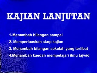 KAJIAN LANJUTAN 1-Menambah bilangan sampel 2. Memperluaskan skop kajian 3. Menambah bilangan sekolah yang terlibat 4.Menambah kaedah mempelajari ilmu tajwid 
