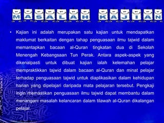 Kajian ini adalah merupakan satu kajian untuk mendapatkan maklumat berkaitan dengan tahap penguasaan ilmu tajwid dalam memantapkan bacaan al-Quran tingkatan dua di Sekolah Menengah Kebangsaan Tun Perak. Antara aspek-aspek yang dikenalpasti untuk dibuat kajian ialah kelemahan pelajar mempraktikkan tajwid dalam bacaan al-Quran dan minat pelajar terhadap penguasaan tajwid untuk diaplikasikan dalam kehidupan harian yang dipelajari daripada mata pelajaran tersebut. Pengkaji ingin memastikan penguasaan ilmu tajwid dapat membantu dalam menangani masalah kelancaran dalam tilawah al-Quran dikalangan pelajar. 