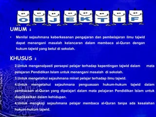 UMUM  : Menilai sejauhmana keberkesanan pengajaran dan pembelajaran ilmu tajwid dapat menangani masalah kelancaran dalam membaca al-Quran dengan hukum tajwid yang betul di sekolah. KHUSUS  : Untuk mengenalpasti persepsi pelajar terhadap kepentingan tajwid dalam  mata pelajaran Pendidikan Islam untuk menangani masalah  di sekolah. Untuk mengetahui sejauhmana minat pelajar terhadap ilmu tajwid. Untuk mengetahui sejauhmana penguasaan hukum-hukum tajwid dalam pembacaan al-Quran yang dipelajari dalam mata pelajaran Pendidikan Islam untuk diaplikasikan dalam kehidupan. 4.Untuk mengkaji sejauhmana pelajar membaca al-Quran tanpa ada kesalahan hukum-hukum tajwid. 