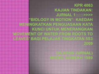 KPR 4063KAJIAN TINDAKAN:jurnal 1::::::>>>>“BIOLOGY IN MOTION”: KAEDAH MENINGKATKAN PENGUASAAN KATA KUNCI UNTUK MENERANGKAN ‘MOVEMENT OF WATER FROM ROOTS TO LEAVES’ BAGI PELAJAR TINGKATAN 5S3 2009(ULASAN JURNAL)MODEL SOMEKH 1989 