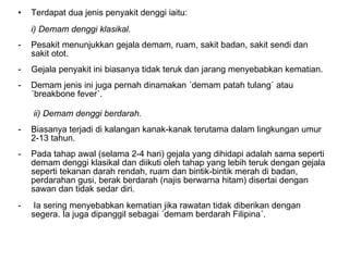 Terdapat dua jenis penyakit denggi iaitu:  i) Demam denggi klasikal.   Pesakit menunjukkan gejala demam, ruam, sakit badan, sakit sendi dan sakit otot.  Gejala penyakit ini biasanya tidak teruk dan jarang menyebabkan kematian.  Demam jenis ini juga pernah dinamakan ´demam patah tulang´ atau ´breakbone fever´.    ii) Demam denggi berdarah.  Biasanya terjadi di kalangan kanak-kanak terutama dalam lingkungan umur 2-13 tahun.  Pada tahap awal (selama 2-4 hari) gejala yang dihidapi adalah sama seperti demam denggi klasikal dan diikuti oleh tahap yang lebih teruk dengan gejala seperti tekanan darah rendah, ruam dan bintik-bintik merah di badan, perdarahan gusi, berak berdarah (najis berwarna hitam) disertai dengan sawan dan tidak sedar diri. Ia sering menyebabkan kematian jika rawatan tidak diberikan dengan segera. Ia juga dipanggil sebagai ´demam berdarah Filipina´.  