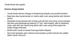 Tanda-tanda atau gejala:  Demam denggi klasikal   Tanda-tanda demam denggi ini bergantung kepada usia pesakit tersebut.  Bagi bayi atau kanak-kanak ciri utama ialah ruam yang disertai oleh demam panas.  Manakala orang dewasa dan remaja pula demam kuat yang muncul dengan tiba-tiba yang berlangsung selama 2-7 hari, sakit kepala, sakit di belakang mata, sakit otot dan sendi yang diikuti oleh ruam yang timbul pada hari ketiga hingga keempat.  Bintik-bintik merah di bawah kulit juga boleh didapati.  Dan hasil daripada ujian makmal menunjukkan jumlah leukosit dan platlet dalam darah menurun.  