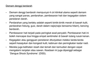 Demam denggi berdarah   Demam denggi berdarah mempunyai 4 ciri klinikal utama seperti demam yang sangat panas, perdarahan, pembesaran hati dan kegagalan sistem peredaran darah.  Perdarahan yang berlaku adalah seperti bintik-bintik merah di bawah kulit, perdarahan hidung, gusi, darah dalam najis(najis berwarna hitam), kencing berdarah. Pembesaran hati terjadi pada peringkat awal penyakit. Pembesaran hati ini boleh mencapai dua hingga empat sentimeter di bawah tulang rusuk kanan.  Kegagalan atau gangguan peredaran ditunjukkan melalui tanda-tanda seperti kesejukan dan kongesti kulit, kebiruan dan peningkatan kadar nadi.  Mereka juga kelihatan resah dan lemah dan kemudian dengan cepat mengalami renjatan atau sawan. Keadaan ini juga dipanggil sebagai ´Dengue Shock Syndrome´ (DSS).  
