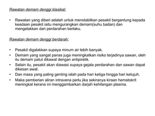Rawatan demam denggi klasikal:   Rawatan yang diberi adalah untuk menstabilkan pesakit bergantung kepada keadaan pesakit iaitu mengurangkan demam(suhu badan) dan mengelakkan dari perdarahan berlaku.  Rawatan demam denggi berdarah:   Pesakit digalakkan supaya minum air lebih banyak.  Demam yang sangat panas juga meningkatkan risiko terjadinya sawan, oleh itu demam patut dikawal dengan antipiretik.  Selain itu, pesakit akan diawasi supaya gejala perdarahan dan sawan dapat dikesan awal. Dan masa yang paling genting ialah pada hari ketiga hingga hari ketujuh.  Maka pemberian aliran intravena perlu jika sekiranya kiraan hematokrit meningkat kerana ini menggambarkan darjah kehilangan plasma.  