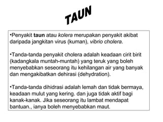 Penyakit  taun  atau  kolera  merupakan penyakit akibat daripada jangkitan virus (kuman),  vibrio cholera . Tanda-tanda penyakit cholera adalah keadaan cirit birit (kadangkala muntah-muntah) yang teruk yang boleh menyebabkan seseorang itu kehilangan air yang banyak dan mengakibatkan dehirasi (dehydration).  Tanda-tanda dihidrasi adalah lemah dan tidak bermaya, keadaan mulut yang kering. dan juga tidak aktif bagi kanak-kanak. Jika seseorang itu lambat mendapat bantuan., ianya boleh menyebabkan maut.  TAUN 