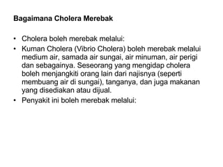 Bagaimana Cholera Merebak Cholera boleh merebak melalui: Kuman Cholera (Vibrio Cholera) boleh merebak melalui medium air, samada air sungai, air minuman, air perigi dan sebagainya. Seseorang yang mengidap cholera boleh menjangkiti orang lain dari najisnya (seperti membuang air di sungai), tanganya, dan juga makanan yang disediakan atau dijual. Penyakit ini boleh merebak melalui: 