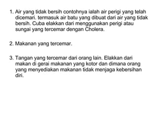 1. Air yang tidak bersih contohnya ialah air perigi yang telah dicemari. termasuk air batu yang dibuat dari air yang tidak bersih. Cuba elakkan dari menggunakan perigi atau sungai yang tercemar dengan Cholera. 2. Makanan yang tercemar. 3. Tangan yang tercemar dari orang lain. Elakkan dari makan di gerai makanan yang kotor dan dimana orang yang menyediakan makanan tidak menjaga kebersihan diri. 