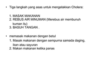 Tiga langkah yang asas untuk mengelakkan Cholera: 1. MASAK MAKANAN  2. REBUS AIR MINUMAN (Merebus air membunuh  kuman itu)  3. BASUH TANGAN .  memasak makanan dengan betul  1. Masak makanan dengan sempurna samada daging,    ikan atau sayuran  2. Makan makanan ketika panas  