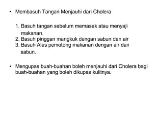 Membasuh Tangan Menjauhi dari Cholera 1. Basuh tangan sebelum memasak atau menyaji    makanan.  2. Basuh pinggan mangkuk dengan sabun dan air  3. Basuh Alas pemotong makanan dengan air dan  sabun.  Mengupas buah-buahan boleh menjauhi dari Cholera bagi buah-buahan yang boleh dikupas kulitnya.  