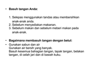 Basuh tangan Anda: 1. Selepas menggunakan tandas atau membersihkan    anak-anak anda.  2. Sebelum menyediakan makanan.  3. Sebelum makan dan sebelum meberi makan pada    anak-anak.  Bagaimana membasuh tangan dengan betul:   Gunakan sabun dan air  Gunakan air bersih yang banyak.  Basuh kesemua bahagian tangan, tapak tangan, belakan tangan, di celah jari dan di bawah kuku.  