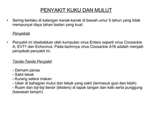 PENYAKIT KUKU DAN MULUT Sering berlaku di kalangan kanak-kanak di bawah umur 5 tahun yang tidak mempunyai daya tahan badan yang kuat.  Penyebab   Penyakit ini disebabkan oleh kumpulan virus Entero seperti virus Coxsackie A, EV71 dan Echovirus. Pada lazimnya virus Coxsackie A16 adalah menjadi penyebab penyakit ini.  Tanda-Tanda Penyakit   - Demam panas  - Sakit tekak  - Kurang selera makan  - Ulser di bahagian mulut dan tekak yang sakit (termasuk gusi dan lidah)  - Ruam dan biji-biji berair (blisters) di tapak tangan dan kaki serta punggung (kawasan lampin)  