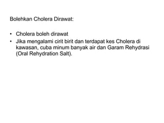 Bolehkan Cholera Dirawat: Cholera boleh dirawat Jika mengalami cirit birit dan terdapat kes Cholera di kawasan, cuba minum banyak air dan Garam Rehydrasi (Oral Rehydration Salt). 