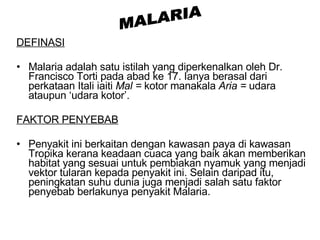 DEFINASI Malaria adalah satu istilah yang diperkenalkan oleh Dr. Francisco Torti pada abad ke 17. Ianya berasal dari perkataan Itali iaiti  Mal =  kotor manakala  Aria =  udara ataupun ‘udara kotor’.  FAKTOR PENYEBAB Penyakit ini berkaitan dengan kawasan paya di kawasan Tropika kerana keadaan cuaca yang baik akan memberikan habitat yang sesuai untuk pembiakan nyamuk yang menjadi vektor tularan kepada penyakit ini. Selain daripad itu, peningkatan suhu dunia juga menjadi salah satu faktor penyebab berlakunya penyakit Malaria. MALARIA 