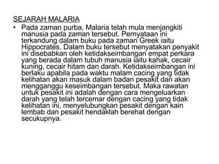 SEJARAH MALARIA Pada zaman purba, Malaria telah mula menjangkiti manusia pada zaman tersebut. Pernyataan ini terkandung dalam buku pada zaman Greek iaitu Hippocrates. Dalam buku tersebut menyatakan penyakit ini disebabkan oleh ketidakseimbangan empat perkara yang berada dalam tubuh manusia iaitu kahak, cecair kuning, cecair hitam dan darah. Ketidakseimbangan ini berlaku apabila pada waktu malam cacing yang tidak kelihatan akan masuk dalam badan pesakit dan akan mengganggu keseimbangan tersebut. Maka rawatan untuk pesakit ini adalah dengan cara mengeluarkan darah yang telah tercemar dengan cacing yang tidak kelihatan ini, menyelubungkan pesakit dengan kain lembab dan pesakit hendaklah berehat dengan secukupnya. 
