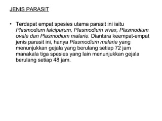 JENIS PARASIT Terdapat empat spesies utama parasit ini iaitu  Plasmodium falciparum, Plasmodium vivax, Plasmodium ovale dan Plasmodium malarie.  Diantara keempat-empat jenis parasit ini, hanya  Plasmodium malarie  yang menunjukkan gejala yang berulang setiap 72 jam manakala tiga spesies yang lain menunjukkan gejala berulang setiap 48 jam. 