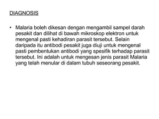 DIAGNOSIS Malaria boleh dikesan dengan mengambil sampel darah pesakit dan dilihat di bawah mikroskop elektron untuk mengenal pasti kehadiran parasit tersebut. Selain daripada itu antibodi pesakit juga diuji untuk mengenal pasti pembentukan antibodi yang spesifik terhadap parasit tersebut. Ini adalah untuk mengesan jenis parasit Malaria yang telah menular di dalam tubuh seseorang pesakit. 
