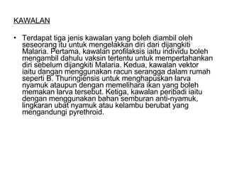 KAWALAN Terdapat tiga jenis kawalan yang boleh diambil oleh seseorang itu untuk mengelakkan diri dari dijangkiti Malaria. Pertama, kawalan profilaksis iaitu individu boleh mengambil dahulu vaksin tertentu untuk mempertahankan diri sebelum dijangkiti Malaria. Kedua, kawalan vektor iaitu dangan menggunakan racun serangga dalam rumah seperti B. Thuringiensis untuk menghapuskan larva nyamuk ataupun dengan memelihara ikan yang boleh memakan larva tersebut. Ketiga, kawalan peribadi iaitu dengan menggunakan bahan semburan anti-nyamuk, lingkaran ubat nyamuk atau kelambu berubat yang mengandungi pyrethroid. 