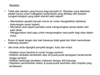 Rawatan  Tidak ada rawatan yang khusus bagi penyakit ini. Rawatan yang diberikan adalah hanya untuk melegakan tanda-tanda yang dihidapi oleh pesakit. Langkah-langkah yang boleh diambil ialah seperti:  -  Memastikan pesakit banyak minum air untuk mengelakkan dehidrasi  (kekurangan cecair badan). -  Memakan ubat seperti panadol untuk mengurangkan panas badan dan  sakit tekak.  -  Menggunakan ubat sapu untuk mengurangkan rasa pedih bagi ulser dalam  mulut.  Ruam di tapak tangan dan kaki biasanya tidak gatal dan tidak memerlukan sebarang rawatan.  Jika anak anda dijangkiti penyakit tangan, kuku dan mulut:  - Pastikan ianya berehat di rumah hingga sembuh. - Elakkan daripada bersekolah atau ke pusat-pusat penjagaan kanak-kanak  hingga sembuh.  - Elakkan berkongsi peralatan makanan dengan ahli keluarga.  - Dapatkan pemeriksaan doktor di pusat-pusat kesihatan atau hospital yang  berdekatan.  