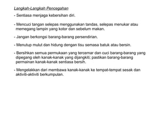 Langkah-Langkah Pencegahan   - Sentiasa menjaga kebersihan diri. - Mencuci tangan selepas menggunakan tandas, selepas menukar atau  memegang lampin yang kotor dan sebelum makan. - Jangan berkongsi barang-barang persendirian. - Menutup mulut dan hidung dengan tisu semasa batuk atau bersin. - Bersihkan semua permukaan yang tercemar dan cuci barang-barang yang  dipegang oleh kanak-kanak yang dijangkiti; pastikan barang-barang  permainan kanak-kanak sentiasa bersih. - Mengelakkan dari membawa kanak-kanak ke tempat-tempat sesak dan  aktiviti-aktiviti berkumpulan.  