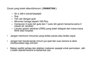 Cecair yang boleh diberi/diminum:  ( RAWATAN ) Air o Jell-o (cecair/pepejal)  Sup  Teh cair dengan gula  Minuman tenaga seperti 100 Plus  Campuran 4 sudu teh gula dan 1 sudu teh garam bersama-sama 4 cawan air, larutkan  Larutan garam rehidrasi (ORS) yang boleh didapati dari mana-mana klinik atau hospital.  Jangan meminum minuman yang terlalu panas atau terlalu sejuk. Jangan beri kanak-kanak minum jus epal dan susu kerana ia akan memburukkan lagi cirit-birit.  Makan sedikit sahaja dan elakkan makanan pepejal untuk permulaan. Jell-o boleh diambil kerana ia berbentuk cair.  