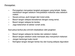 Pencegahan  Pencegahan merupakan langkah penjagaan yang terbaik. Selalu membasuh tangan sebelum menyediakan makanan atau sebelum makan.  Secara amnya, jauhi tangan dari mulut anda.  Basuh tangan selepas bersalaman dengan orang ramai.  Basuh tangan selepas ke tandas. Jaga kebersihan di sekitar rumah anda. Ikuti petua berikut jika cirit-birit disebabkan oleh jangkitan:  Basuh tangan selepas ke tandas dan sebelum makan  Basuh tangan sebelum anda memasak atau menyentuh makanan  Jangan berkongsi tuala mandi  Keringkan tangan dengan kertas tisu dan buang selepas digunakan  