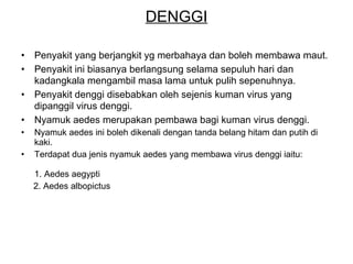 DENGGI Penyakit yang berjangkit yg merbahaya dan boleh membawa maut.  Penyakit ini biasanya berlangsung selama sepuluh hari dan kadangkala mengambil masa lama untuk pulih sepenuhnya.   Penyakit denggi disebabkan oleh sejenis kuman virus yang dipanggil virus denggi.  Nyamuk aedes merupakan pembawa bagi kuman virus denggi. Nyamuk aedes ini boleh dikenali dengan tanda belang hitam dan putih di kaki. Terdapat dua jenis nyamuk aedes yang membawa virus denggi iaitu:  1. Aedes aegypti 2. Aedes albopictus 