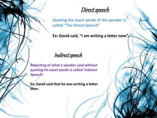 Directspeech
Quoting the exact words of the speaker is
called “The Direct Speech”
Ex: David said, “I am writing a letter now”.
Indirectspeech
Reporting of what a speaker said without
quoting his exact words is called ‘Indirect
Speech’.
Ex; David said that he was writing a letter
then.