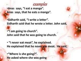 examples
•Anas says, “I eat a mango”.
Anas says, that he eats a mango”.
•Sidharth said, “I write a letter”.
Sidharth said that he wrote a letter. John said,
•“I am going to church”.
John said that he was going to church.
• “I never eat meat”, he explained.
He explained that he never ate meat. He said,
•“Where is she going?”.
He asked where she was going